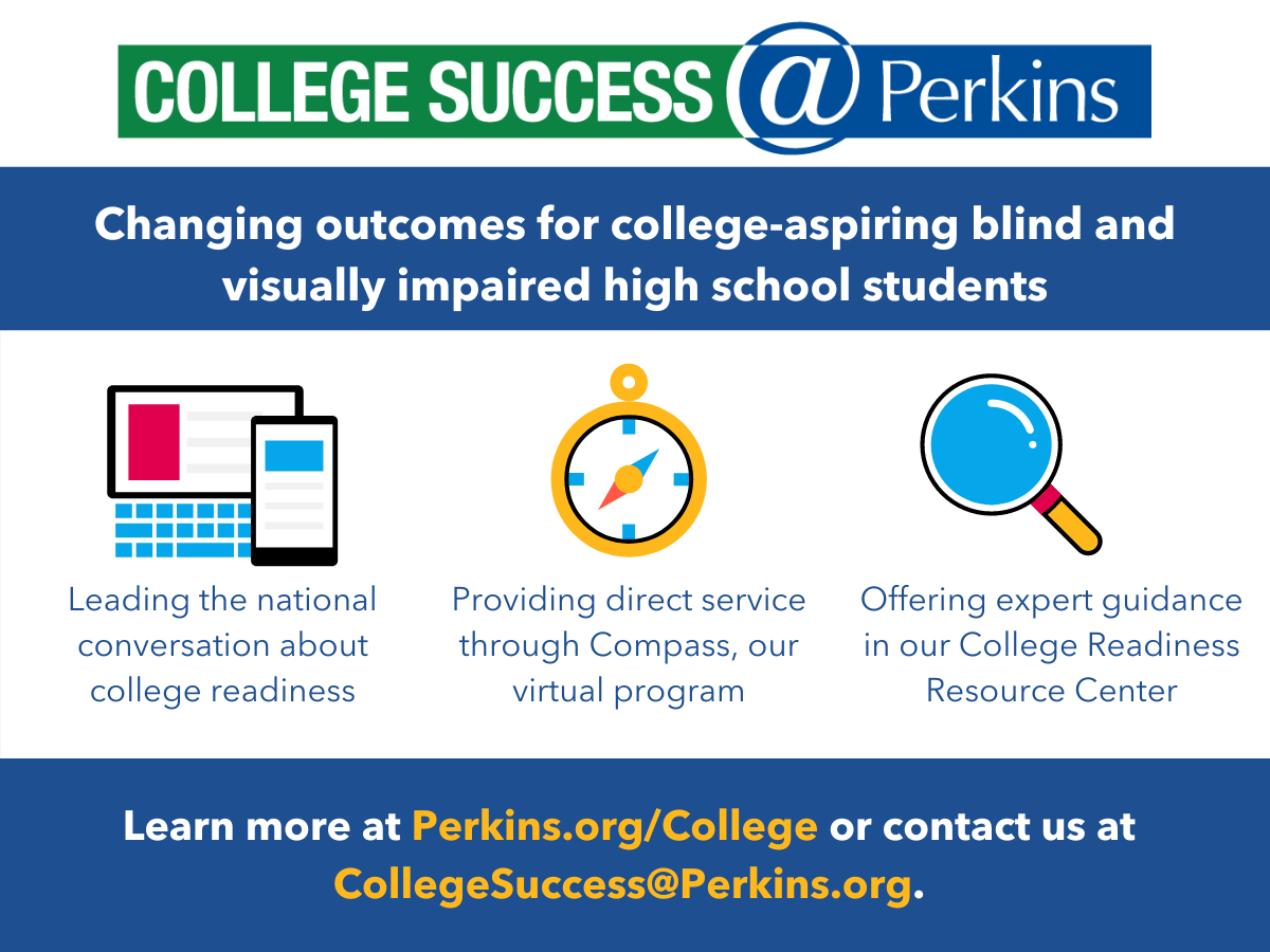 Ad for College Success @ Perkins - Changing outcomes for college-aspiring blind and visually impaired high school students. Learn more at Perkins.org/College or contact at collegesuccess@Perkins.org.