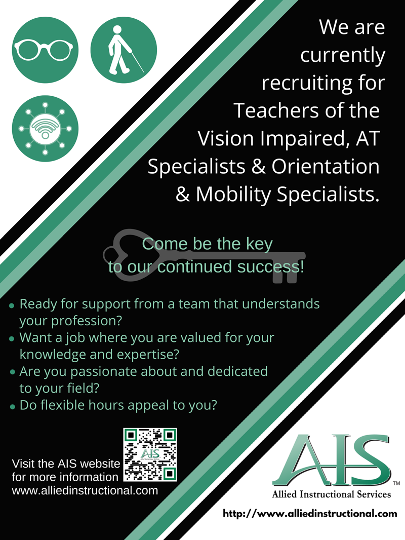 Allied Instructional Services Ad - We are currently recruiting for Teachers of the Vision Impaired, AT Specialists & Orientation & Mobility Specialists. Come be the key to our continued success! Ready for support from a team that understands your profession? Want a job where you are valued for your knowledge and expertise? Are you passionate about and dedicated to your field? Do flexible hours appeal to you? Visit the AIS website for more information: www.alliedinstructional.com