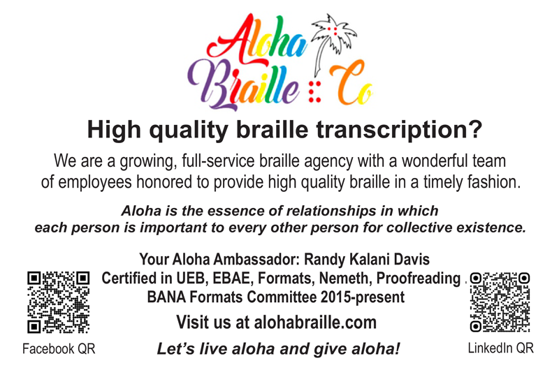 Aloha Braille Co Ad - High quality braille transcription? We are a growing, full-service braille agency with a wonderful team of employees honored to provide high quality braille in a timely fashion. Aloha is the essence of relationships in which each person is important to every other person for collective existence. Your Aloha Ambassador: Randy Kalani Davis - Certified in UEB, EBAE, Formats, Nemeth, Proofreading, BANA Formats Committee 2015-present. Visit us at alohabraille.com Let's live aloha and give aloha. Facebook and LinkedIn