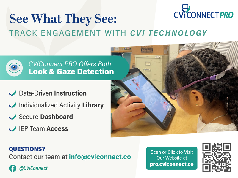 CViConnectPRO Ad - See What They See: Track Engagement with CVI Technology. CVIConnectPRO offers both Look & Gaze Detection. Data-Driven Instruction, Individualized Activity Library, Secure Dashboard, IEP Team Access. Questions? Contact our team at info@cviconnect.co. Visit our website at pro.cviconnect.co. Follow on Facebook @CVIConnect