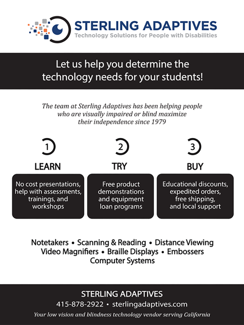 Sterling Adaptives Ad - Technology Solutions for People with Disabilities. Let us help you determine the technology needs for your students! The team at Sterling Adaptives has been helping people who are visually impaired or blind maximize their independence since 1979. 1. Learn - No cost presentations, help with assessments, trainings, and workshops. 2. Try - Free product demonstrations and equipment load programs. 3. Buy - Educational discounts, expediated orders, free shipping, and local support. Notetakers - Scanning & Reading - Distance Viewing - Video Magnifier - Braille Displays - Embossers - Computer Systems. Sterling Adaptives: 415-878-2922, sterlingadaptives.com Your low vision and blindness technology vendor serving California.