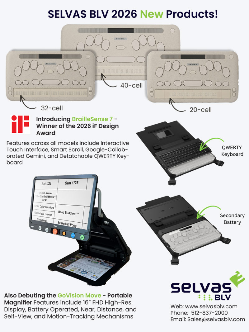 Advertisement for SELVAS BLV 2026 new products featuring Braille devices in 20-cell, 32-cell, and 40-cell models. Text highlights “Introducing BrailleSense 7 – Winner of the 2026 iF Design Award,” with features including interactive touch interface, smart scroll, Google-integrated Gemini, and detachable QWERTY keyboard. Images show the device with an attachable keyboard and a secondary battery. A second product, the GoVision Move portable magnifier, is shown with a large screen displaying text, described as having a 16-inch FHD display, battery operation, multiple viewing modes, and motion tracking. SELVAS BLV logo and contact information appear at the bottom. www.selvasblv.com / 512-837-2000 / sales@selvasblv.com